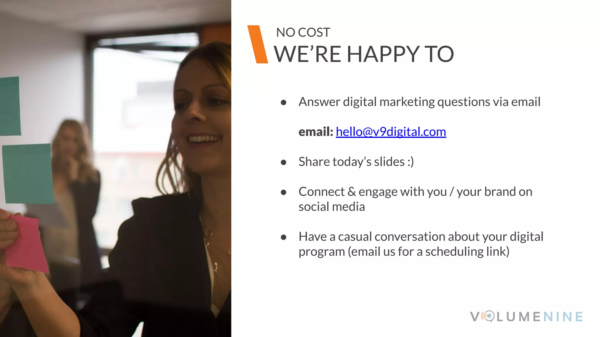 Image goes here
370 x 540 pixels
● Answer digital marketing questions via email
email: hello@v9digital.com
● Share today’s slides :)
● Connect & engage with you / your brand on
social media
● Have a casual conversation about your digital
program (email us for a scheduling link)
Image goes here
370 x 540 pixels
WE’RE HAPPY TO
NO COST
 