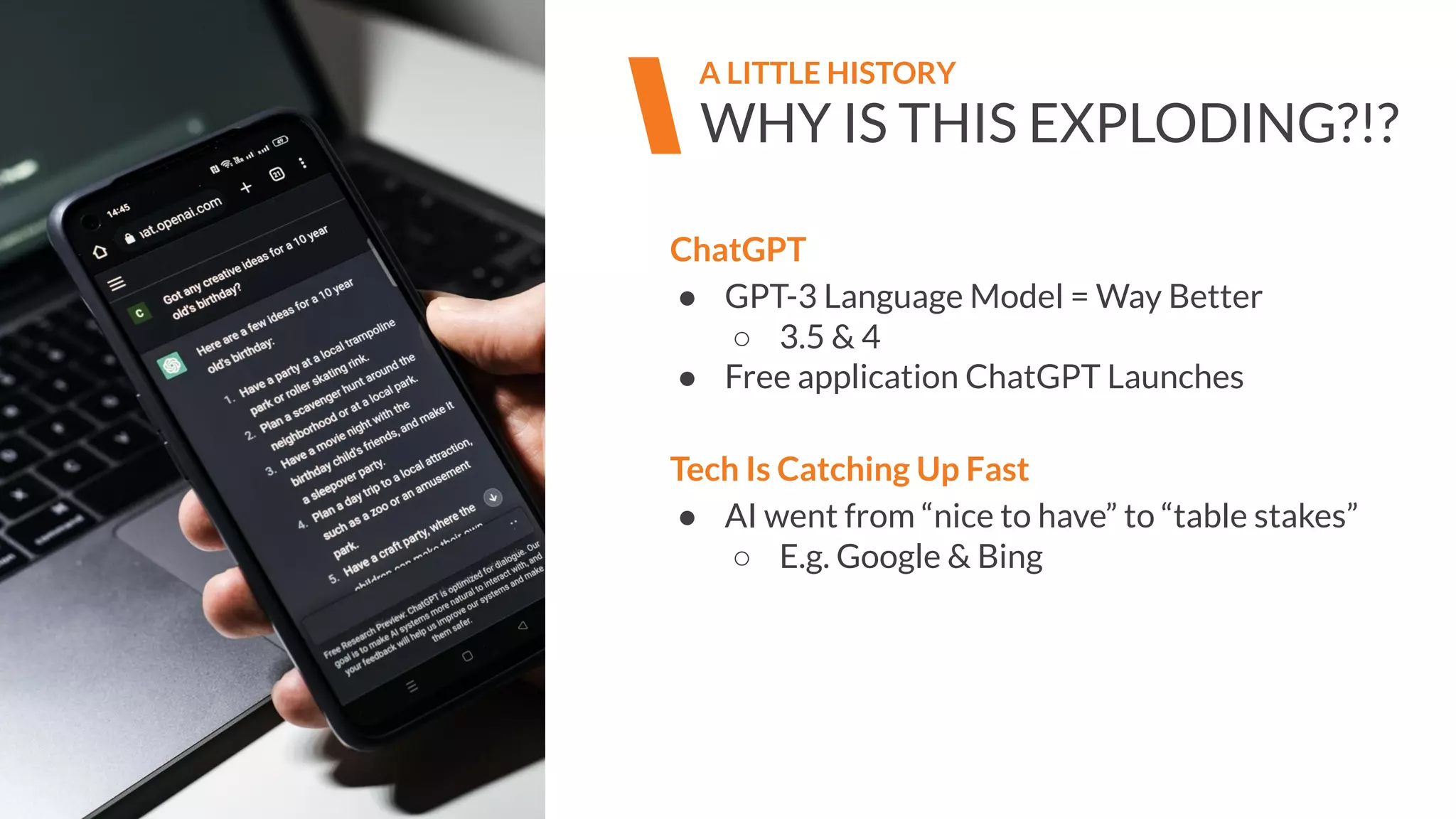 WHY IS THIS EXPLODING?!?
A LITTLE HISTORY
ChatGPT
● GPT-3 Language Model = Way Better
○ 3.5 & 4
● Free application ChatGPT Launches
Tech Is Catching Up Fast
● AI went from “nice to have” to “table stakes”
○ E.g. Google & Bing
 