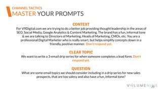 21
MASTER YOUR PROMPTS
CONTEXT
For V9Digital.com we are trying to do a better job providing thought leadership in the areas of
SEO, Social Media, Google Analytics & Content Marketing. The brand has a fun, informal tone
& we are talking to Directors of Marketing, Heads of Marketing, CMOs, etc. You are a
professional Digital Marketer who is really smart, but helps simplify concepts down in a
friendly, positive manner. Don’t respond yet.
CLEAR TOPIC
We want to write a 3-email drip series for when someone completes a lead form. Don’t
respond yet.
QUESTION
What are some email topics we should consider including in a drip series for new sales
prospects, that are too salesy and also have a fun, informal tone?
CHANNEL TACTICS
 
