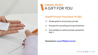 Image goes here
370 x 540 pixels
A GIFT FOR YOU
CHANNEL TACTICS
ChatGPT Prompt “Cheat Sheet” for SEO
✓ Simple guide to structuring a prompt
✓ Prompts for everything we’ve got listed here
✓ Our feedback on which prompts worked the
best :)
Download at: www.V9Digital.com/ai/
 