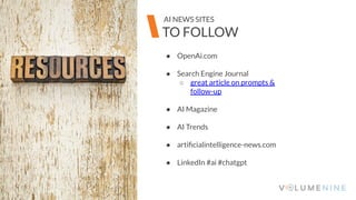 Image goes here
370 x 540 pixels
● OpenAi.com
● Search Engine Journal
○ great article on prompts &
follow-up
● AI Magazine
● AI Trends
● artiﬁcialintelligence-news.com
● LinkedIn #ai #chatgpt
Image goes here
370 x 540 pixels
TO FOLLOW
AI NEWS SITES
 