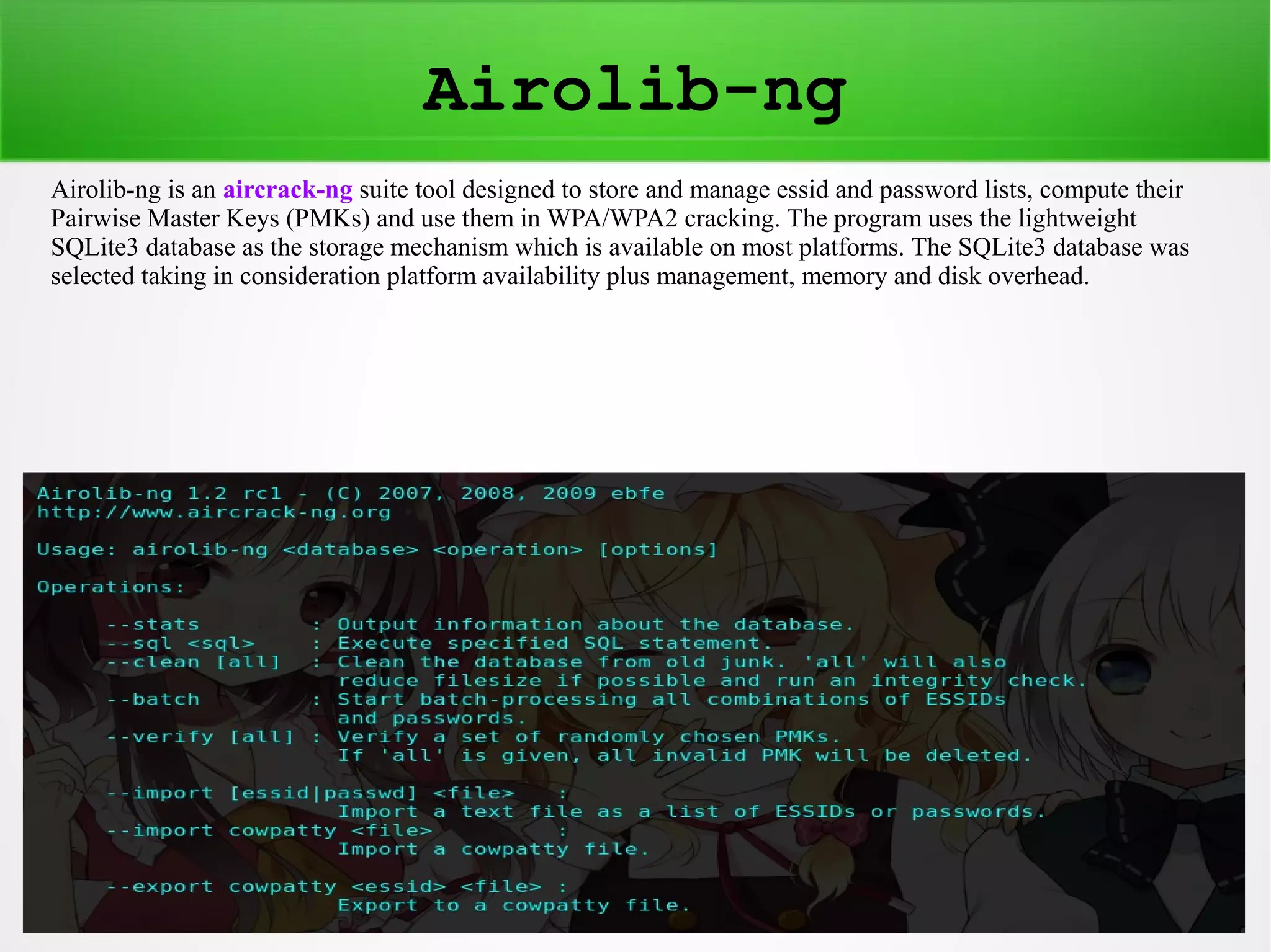 Airolib-ng 
Airolib-ng is an aircrack-ng suite tool designed to store and manage essid and password lists, compute their 
Pairwise Master Keys (PMKs) and use them in WPA/WPA2 cracking. The program uses the lightweight 
SQLite3 database as the storage mechanism which is available on most platforms. The SQLite3 database was 
selected taking in consideration platform availability plus management, memory and disk overhead. 
 
