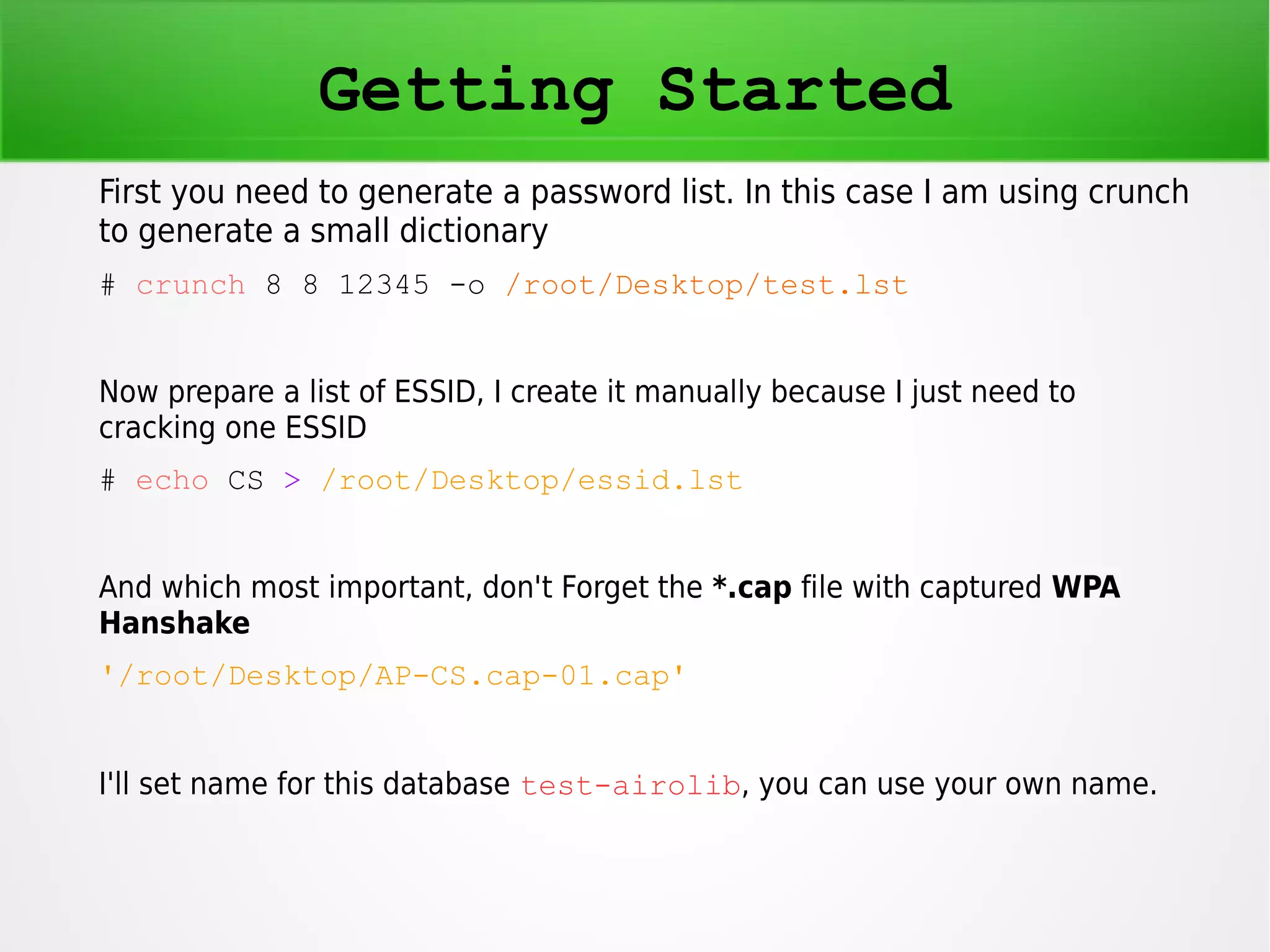 Getting Started 
First you need to generate a password list. In this case I am using crunch 
to generate a small dictionary 
# crunch 8 8 12345 -o /root/Desktop/test.lst 
Now prepare a list of ESSID, I create it manually because I just need to 
cracking one ESSID 
# echo CS > /root/Desktop/essid.lst 
And which most important, don't Forget the *.cap file with captured WPA 
Hanshake 
'/root/Desktop/AP-CS.cap-01.cap' 
I'll set name for this database test-airolib, you can use your own name. 
 