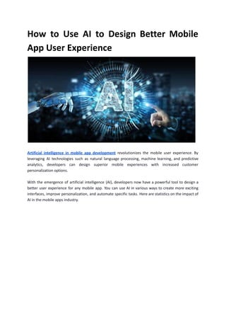 How to Use AI to Design Better Mobile
App User Experience
Artificial intelligence in mobile app development revolutionizes the mobile user experience. By
leveraging AI technologies such as natural language processing, machine learning, and predictive
analytics, developers can design superior mobile experiences with increased customer
personalization options.
With the emergence of artificial intelligence (AI), developers now have a powerful tool to design a
better user experience for any mobile app. You can use AI in various ways to create more exciting
interfaces, improve personalization, and automate specific tasks. Here are statistics on the impact of
AI in the mobile apps industry.
 