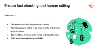Ensure fact-checking and human editing
Make sure to:
● Fact-check automatically generated content
● Rewrite vague sections to be more specific and remove
generalizations
● Edit for style, removing extra words and repeated ideas
● Work with human editors and SMEs
 