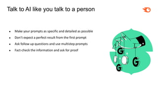 Talk to AI like you talk to a person
● Make your prompts as specific and detailed as possible
● Don’t expect a perfect result from the first prompt
● Ask follow up questions and use multistep prompts
● Fact-check the information and ask for proof
 