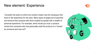 8
New element: Experience
“Consider the extent to which the content creator has the necessary first-
hand or life experience for the topic. Many types of pages are trustworthy
and achieve their purpose well when created by people with a wealth of
personal experience. For example, which would you trust: a product
review from someone who has personally used the product or a “review”
by someone who has not?”
 