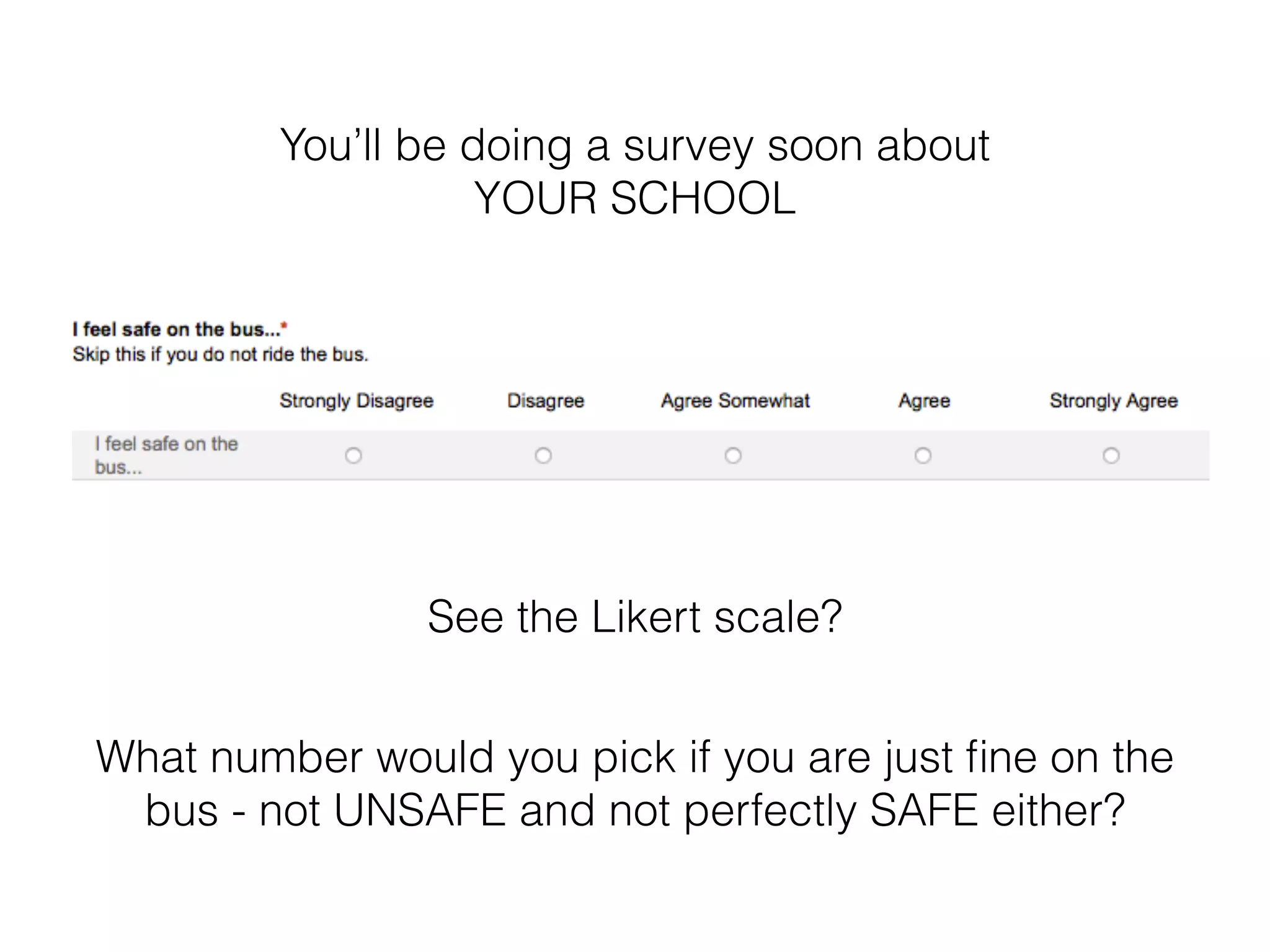 You’ll be doing a survey soon about 
YOUR SCHOOL 
See the Likert scale? 
What number would you pick if you are just fine on the 
bus - not UNSAFE and not perfectly SAFE either? 
 
