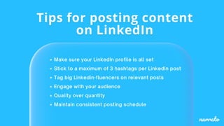Make sure your LinkedIn profile is all set
Stick to a maximum of 3 hashtags per LinkedIn post
Tag big Linkedin-fluencers on relevant posts
Engage with your audience
Quality over quantity
Maintain consistent posting schedule
 