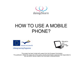 HOW TO USE A MOBILE
       PHONE?



               This project has been funded with support from the European Commission.
This publication reflects the views only of the author, and the Commission cannot be held responsible for
                     any use which may be made of the information contained therein.
 