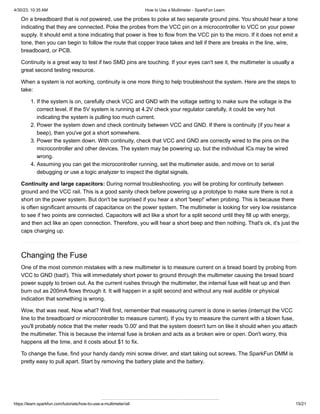 4/30/23, 10:35 AM How to Use a Multimeter - SparkFun Learn
https://learn.sparkfun.com/tutorials/how-to-use-a-multimeter/all 15/21
On a breadboard that is not powered, use the probes to poke at two separate ground pins. You should hear a tone
indicating that they are connected. Poke the probes from the VCC pin on a microcontroller to VCC on your power
supply. It should emit a tone indicating that power is free to flow from the VCC pin to the micro. If it does not emit a
tone, then you can begin to follow the route that copper trace takes and tell if there are breaks in the line, wire,
breadboard, or PCB.
Continuity is a great way to test if two SMD pins are touching. If your eyes can't see it, the multimeter is usually a
great second testing resource.
When a system is not working, continuity is one more thing to help troubleshoot the system. Here are the steps to
take:
1. If the system is on, carefully check VCC and GND with the voltage setting to make sure the voltage is the
correct level. If the 5V system is running at 4.2V check your regulator carefully, it could be very hot
indicating the system is pulling too much current.
2. Power the system down and check continuity between VCC and GND. If there is continuity (if you hear a
beep), then you've got a short somewhere.
3. Power the system down. With continuity, check that VCC and GND are correctly wired to the pins on the
microcontroller and other devices. The system may be powering up, but the individual ICs may be wired
wrong.
4. Assuming you can get the microcontroller running, set the multimeter aside, and move on to serial
debugging or use a logic analyzer to inspect the digital signals.
Continuity and large capacitors: During normal troubleshooting. you will be probing for continuity between
ground and the VCC rail. This is a good sanity check before powering up a prototype to make sure there is not a
short on the power system. But don't be surprised if you hear a short 'beep!' when probing. This is because there
is often significant amounts of capacitance on the power system. The multimeter is looking for very low resistance
to see if two points are connected. Capacitors will act like a short for a split second until they fill up with energy,
and then act like an open connection. Therefore, you will hear a short beep and then nothing. That's ok, it's just the
caps charging up.
Changing the Fuse
One of the most common mistakes with a new multimeter is to measure current on a bread board by probing from
VCC to GND (bad!). This will immediately short power to ground through the multimeter causing the bread board
power supply to brown out. As the current rushes through the multimeter, the internal fuse will heat up and then
burn out as 200mA flows through it. It will happen in a split second and without any real audible or physical
indication that something is wrong.
Wow, that was neat. Now what? Well first, remember that measuring current is done in series (interrupt the VCC
line to the breadboard or microcontroller to measure current). If you try to measure the current with a blown fuse,
you'll probably notice that the meter reads '0.00' and that the system doesn't turn on like it should when you attach
the multimeter. This is because the internal fuse is broken and acts as a broken wire or open. Don't worry, this
happens all the time, and it costs about $1 to fix.
To change the fuse, find your handy dandy mini screw driver, and start taking out screws. The SparkFun DMM is
pretty easy to pull apart. Start by removing the battery plate and the battery.
 