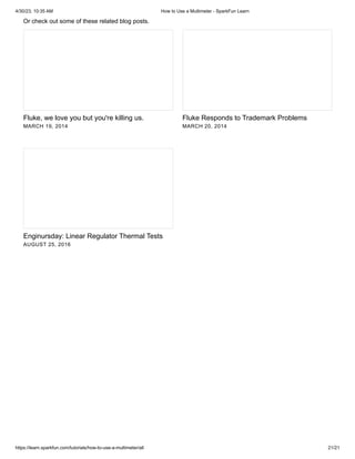 4/30/23, 10:35 AM How to Use a Multimeter - SparkFun Learn
https://learn.sparkfun.com/tutorials/how-to-use-a-multimeter/all 21/21
Or check out some of these related blog posts.
Fluke, we love you but you're killing us.
MARCH 19, 2014
Fluke Responds to Trademark Problems
MARCH 20, 2014
Enginursday: Linear Regulator Thermal Tests
AUGUST 25, 2016
 