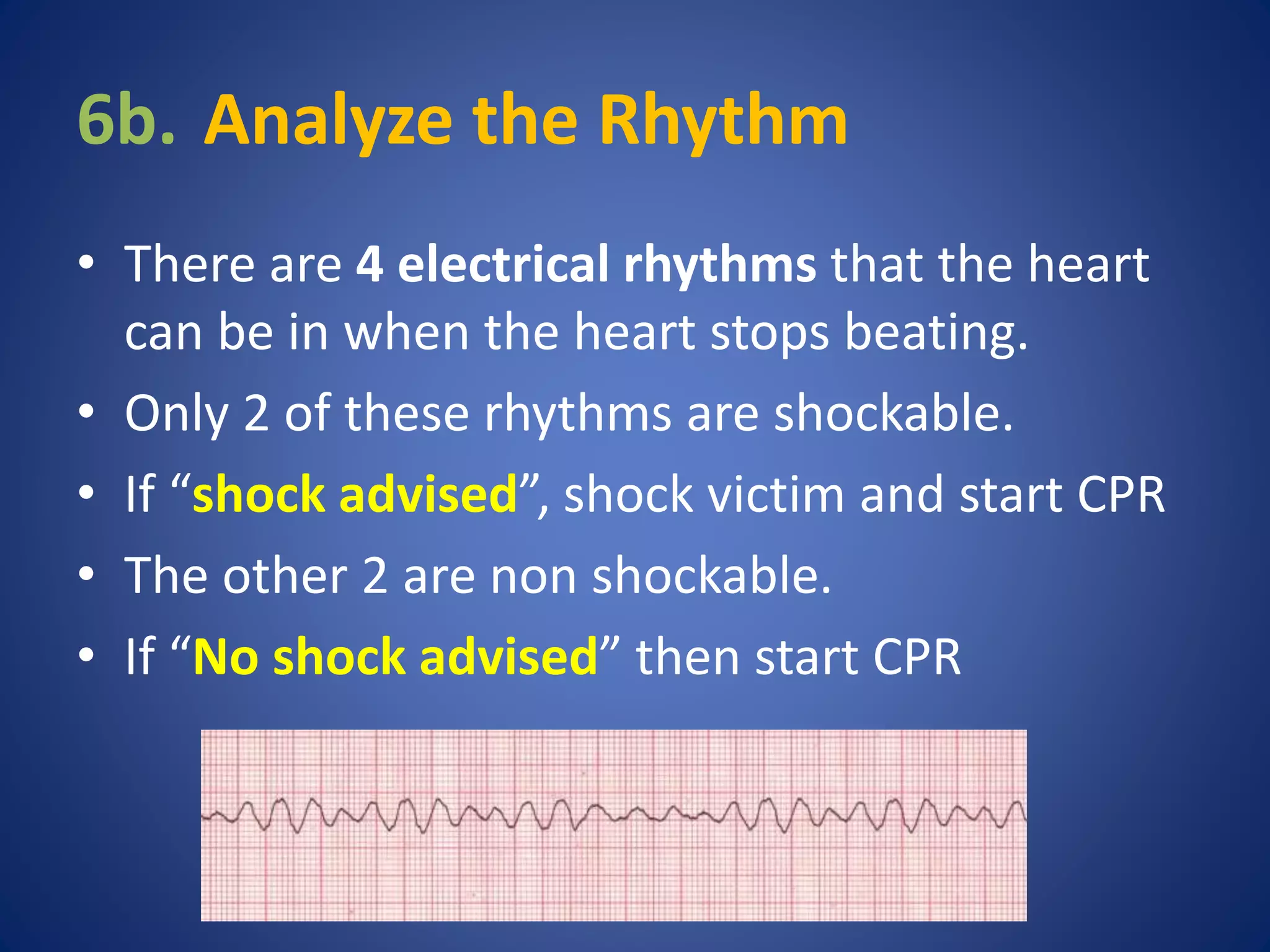 6b. Analyze the Rhythm 
• There are 4 electrical rhythms that the heart 
can be in when the heart stops beating. 
• Only 2 of these rhythms are shockable. 
• If “shock advised”, shock victim and start CPR 
• The other 2 are non shockable. 
• If “No shock advised” then start CPR 
 
