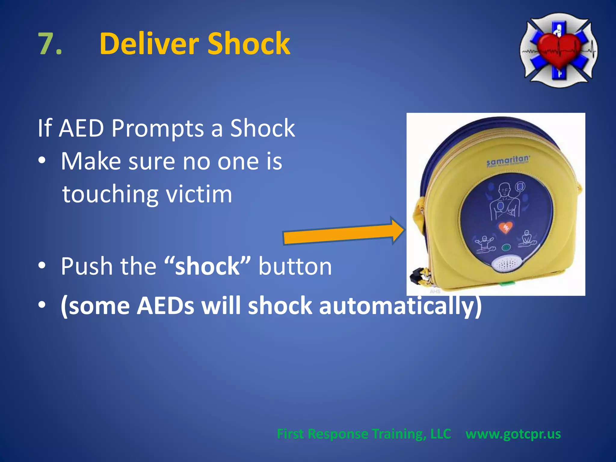 7. Deliver Shock 
If AED Prompts a Shock 
• Make sure no one is 
touching victim 
• Push the “shock” button 
• (some AEDs will shock automatically) 
First Response Training, LLC www.gotcpr.us 
 