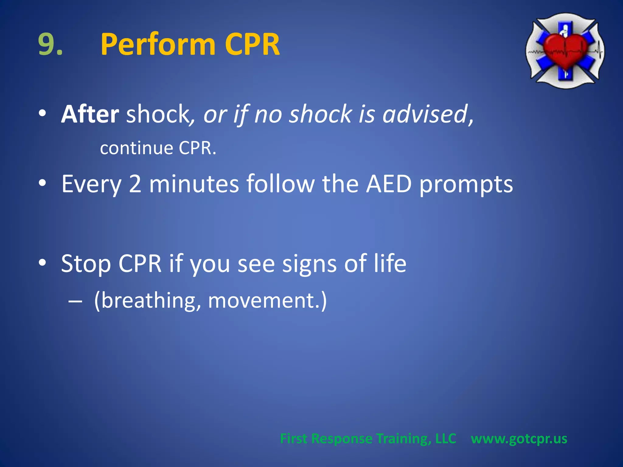 9. Perform CPR 
• After shock, or if no shock is advised, 
continue CPR. 
• Every 2 minutes follow the AED prompts 
• Stop CPR if you see signs of life 
– (breathing, movement.) 
First Response Training, LLC www.gotcpr.us 
 