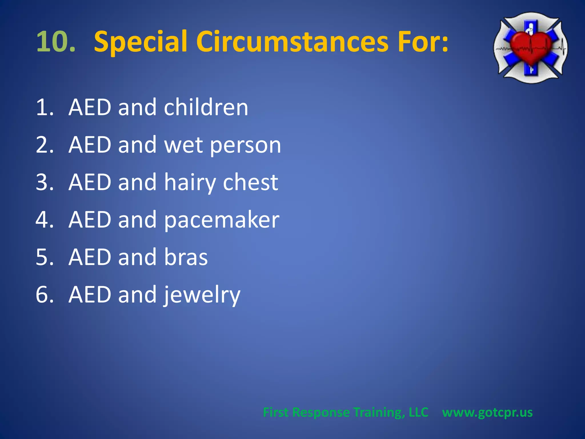 10. Special Circumstances For: 
1. AED and children 
2. AED and wet person 
3. AED and hairy chest 
4. AED and pacemaker 
5. AED and bras 
6. AED and jewelry 
First Response Training, LLC www.gotcpr.us 
 