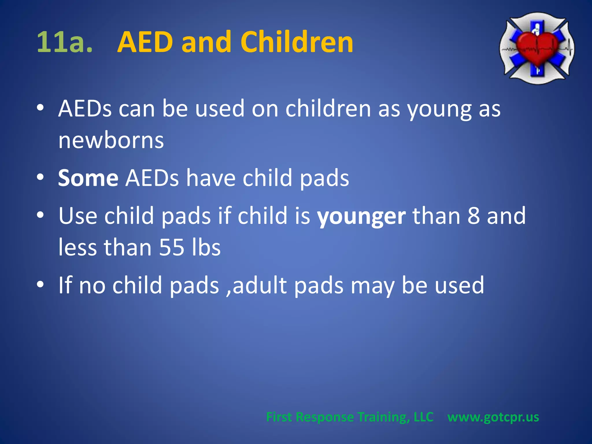 11a. AED and Children 
• AEDs can be used on children as young as 
newborns 
• Some AEDs have child pads 
• Use child pads if child is younger than 8 and 
less than 55 lbs 
• If no child pads ,adult pads may be used 
First Response Training, LLC www.gotcpr.us 
 