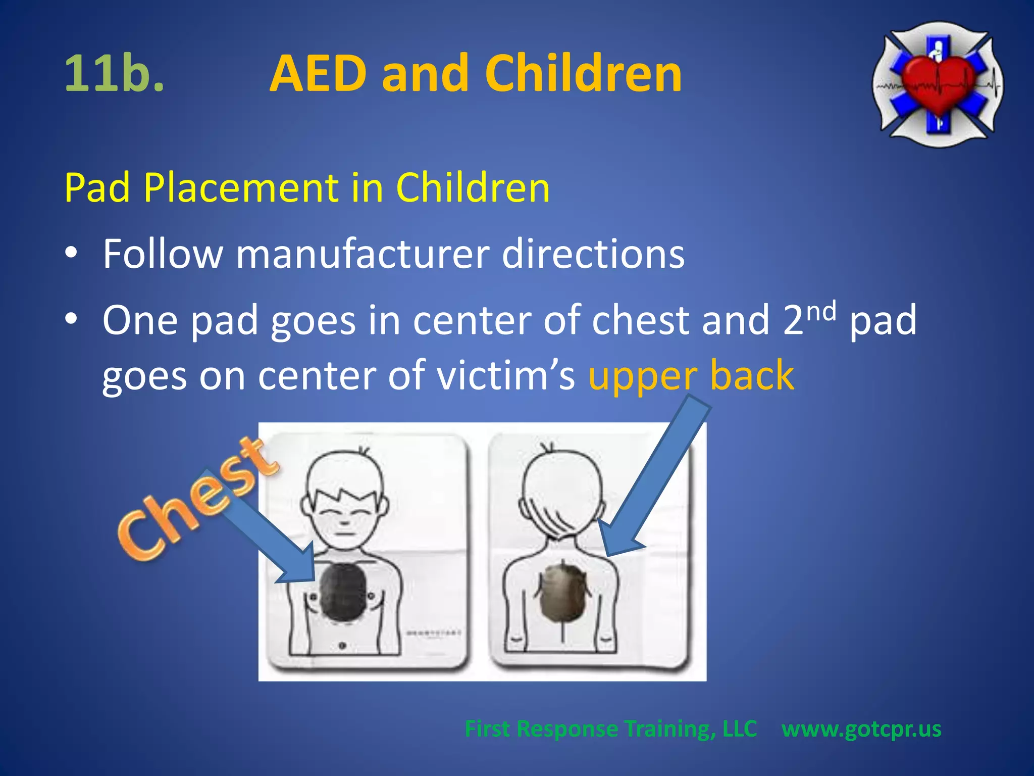 11b. AED and Children 
Pad Placement in Children 
• Follow manufacturer directions 
• One pad goes in center of chest and 2nd pad 
goes on center of victim’s upper back 
First Response Training, LLC www.gotcpr.us 
 