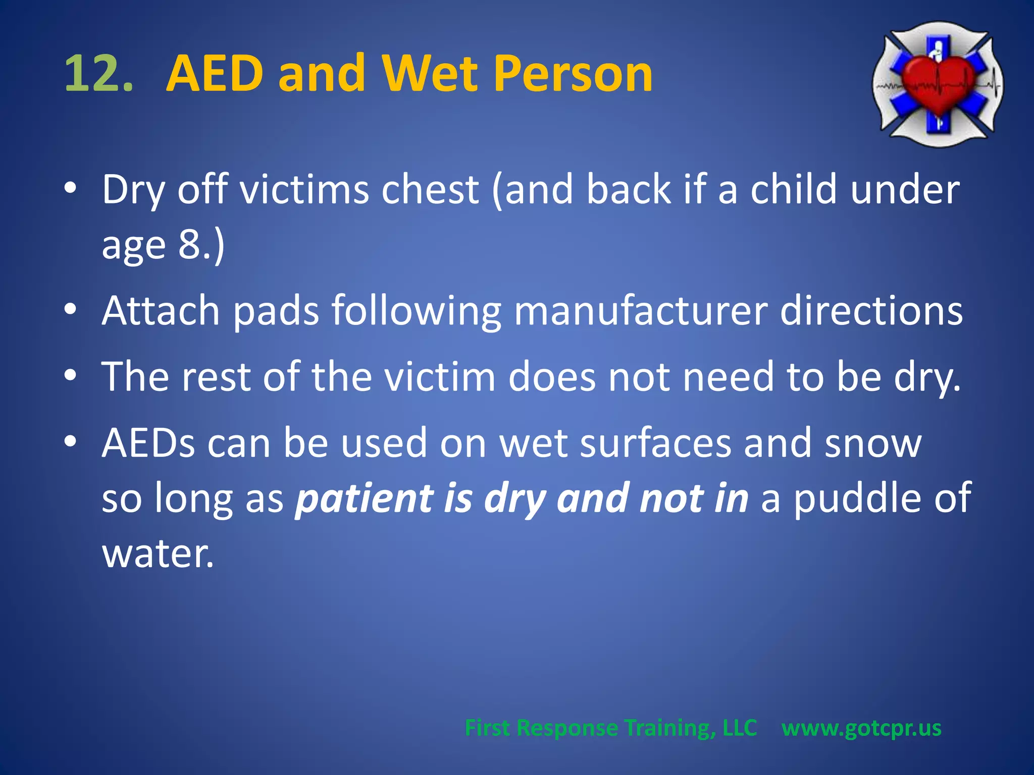 12. AED and Wet Person 
• Dry off victims chest (and back if a child under 
age 8.) 
• Attach pads following manufacturer directions 
• The rest of the victim does not need to be dry. 
• AEDs can be used on wet surfaces and snow 
so long as patient is dry and not in a puddle of 
water. 
First Response Training, LLC www.gotcpr.us 
 