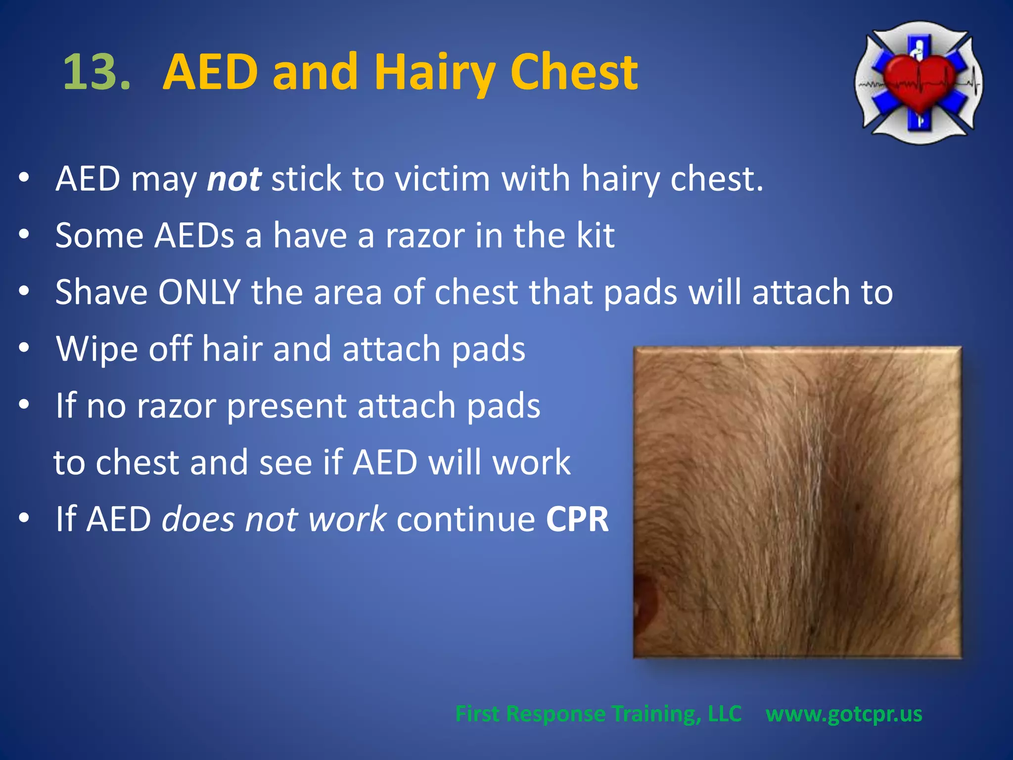 13. AED and Hairy Chest 
• AED may not stick to victim with hairy chest. 
• Some AEDs a have a razor in the kit 
• Shave ONLY the area of chest that pads will attach to 
• Wipe off hair and attach pads 
• If no razor present attach pads 
to chest and see if AED will work 
• If AED does not work continue CPR 
First Response Training, LLC www.gotcpr.us 
 