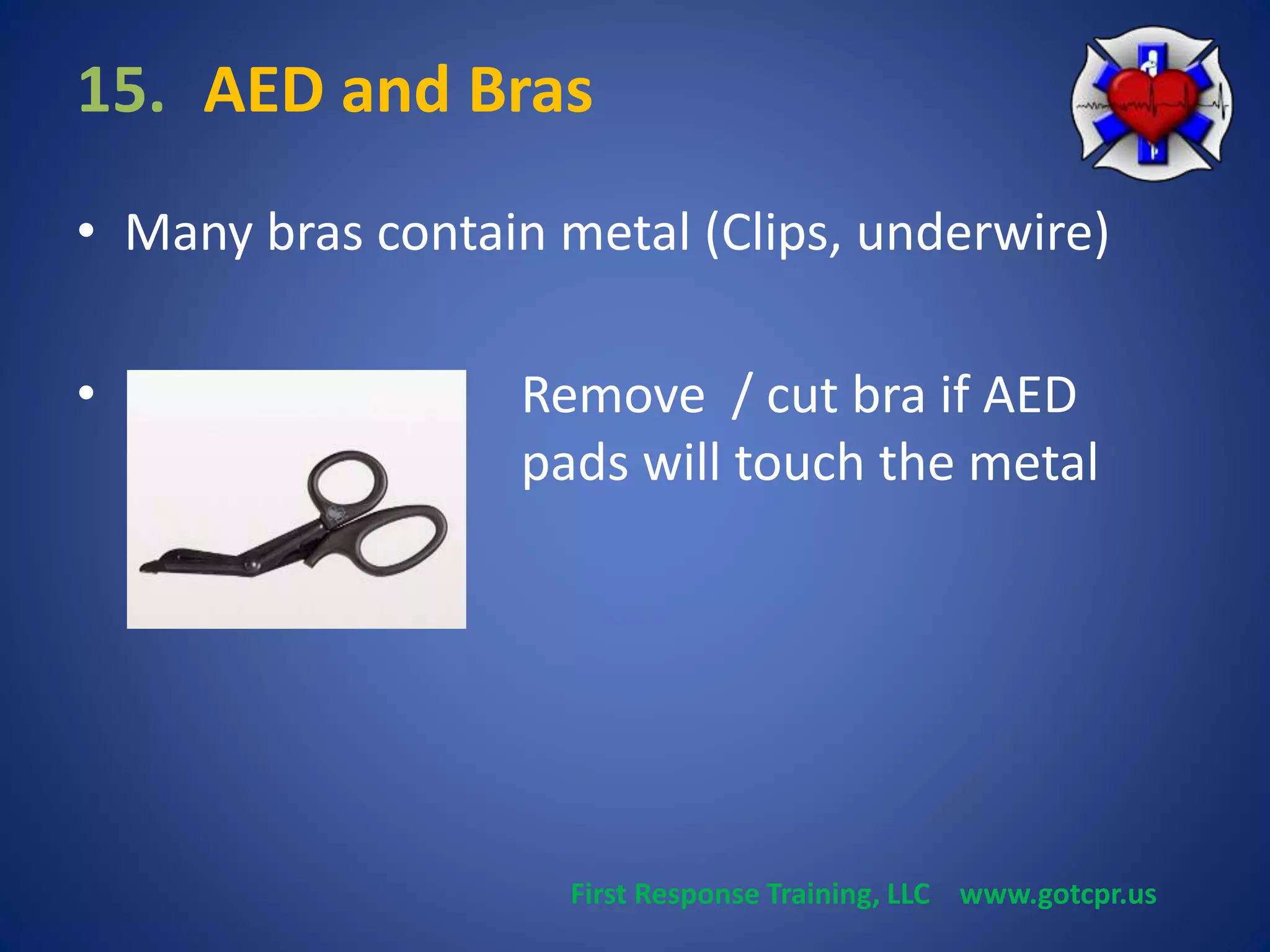 15. AED and Bras 
• Many bras contain metal (Clips, underwire) 
• Remove / cut bra if AED 
pads will touch the metal 
First Response Training, LLC www.gotcpr.us 
 