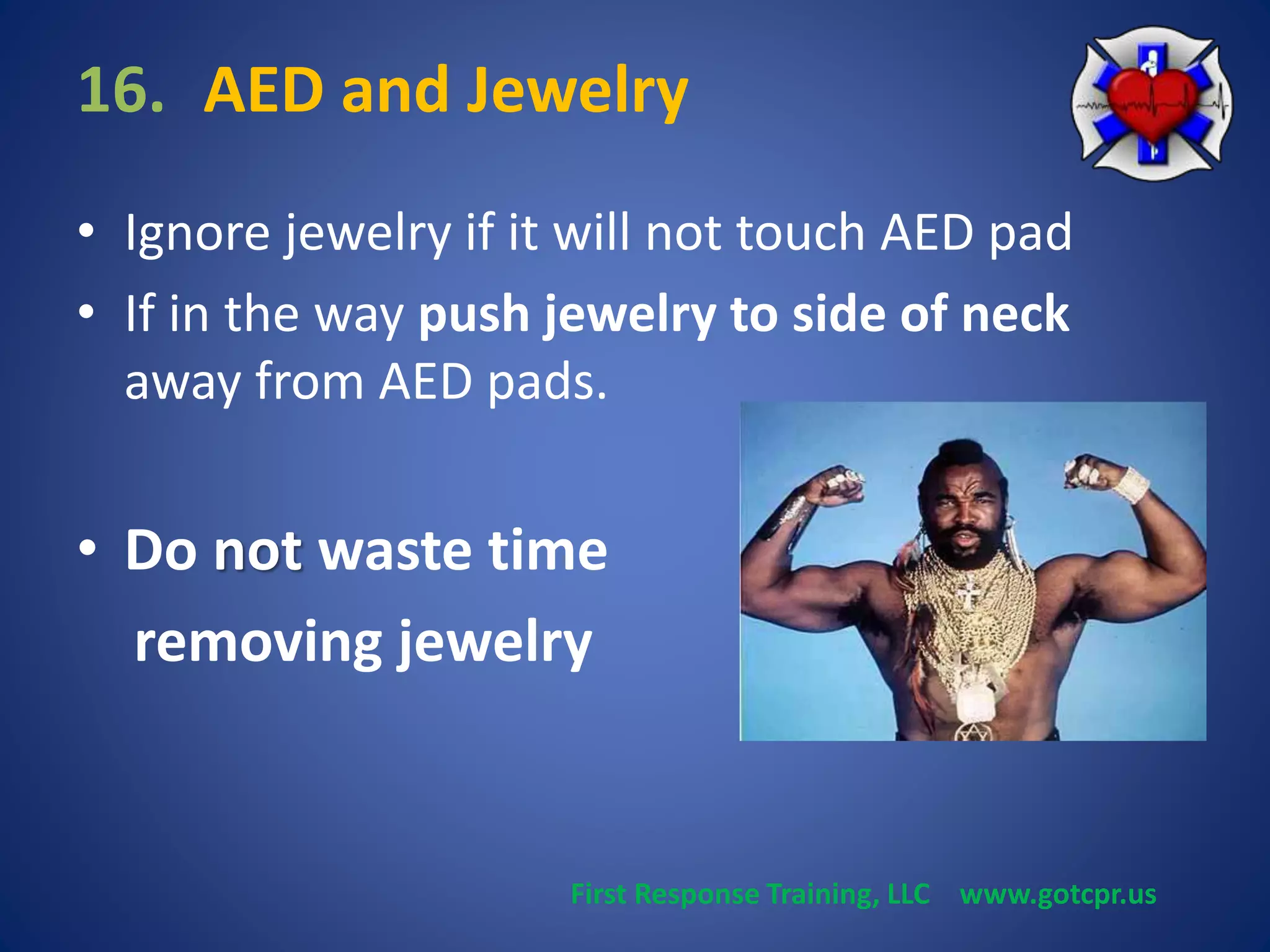 16. AED and Jewelry 
• Ignore jewelry if it will not touch AED pad 
• If in the way push jewelry to side of neck 
away from AED pads. 
• Do not waste time 
removing jewelry 
First Response Training, LLC www.gotcpr.us 
 