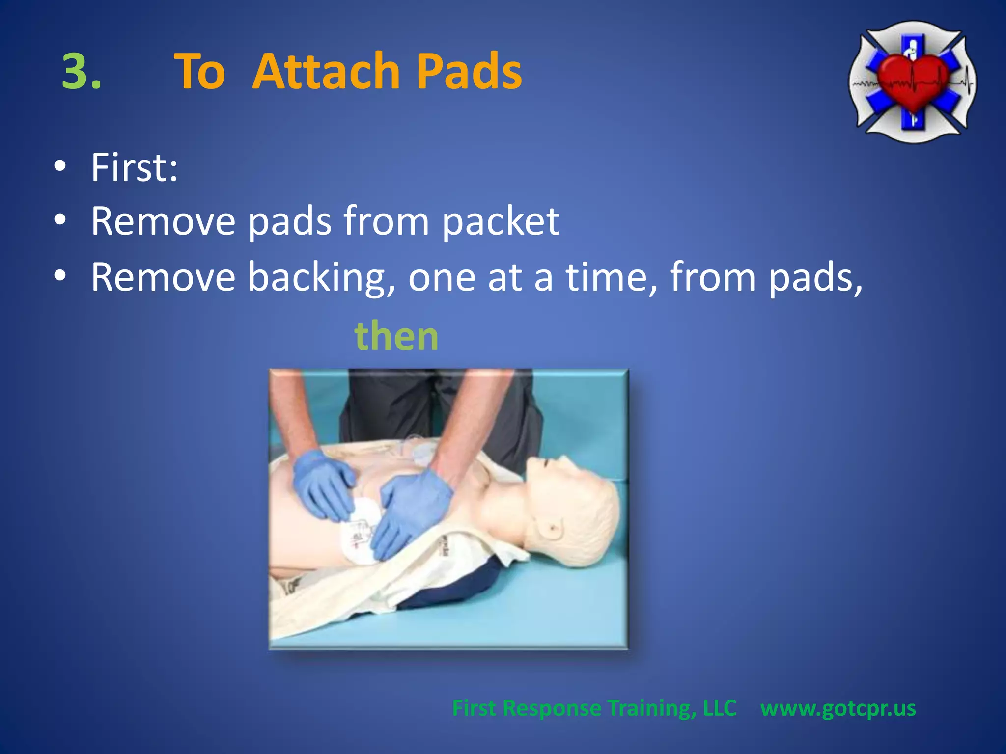 3. To Attach Pads 
• First: 
• Remove pads from packet 
• Remove backing, one at a time, from pads, 
then 
First Response Training, LLC www.gotcpr.us 
 