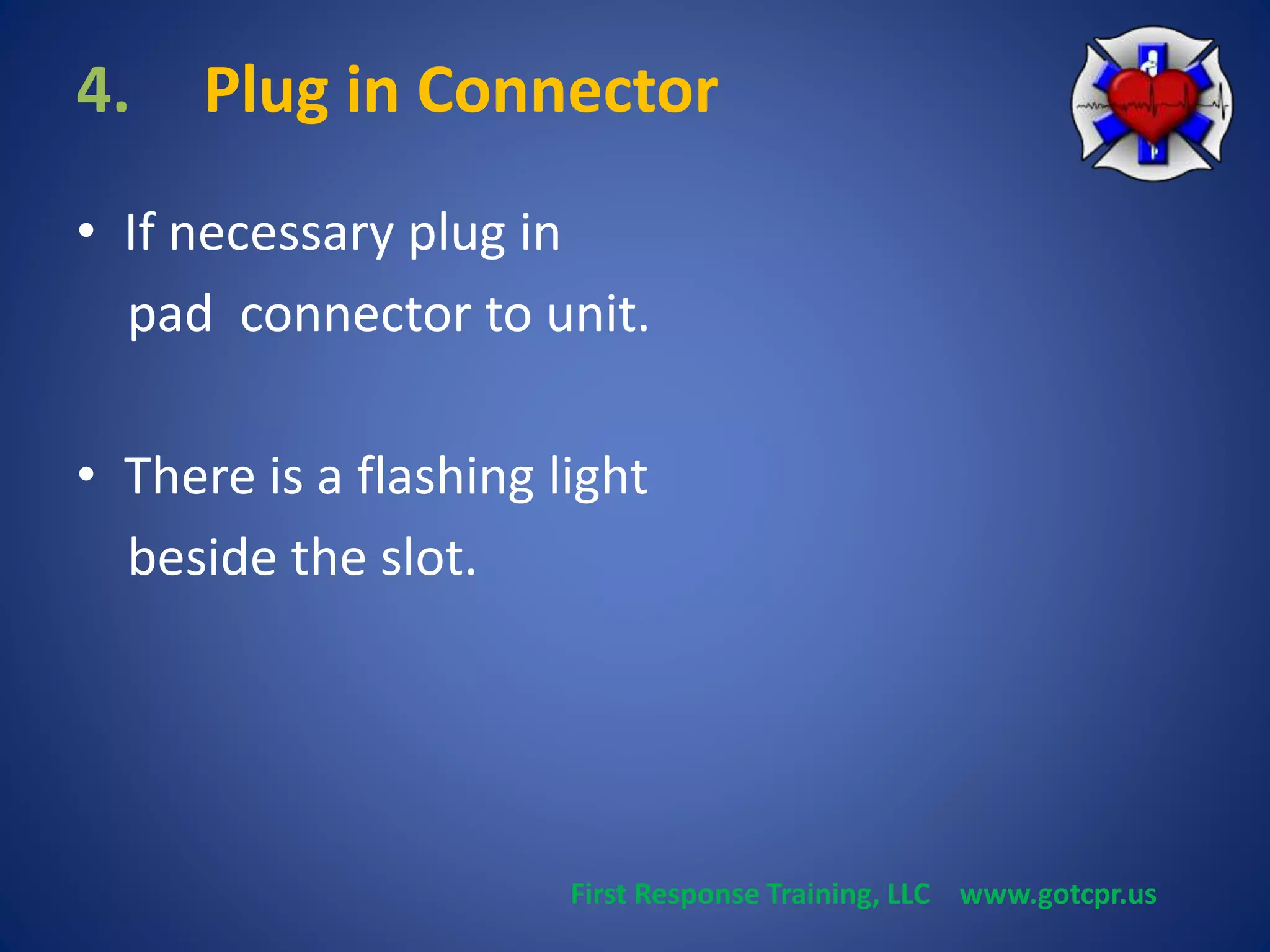 4. Plug in Connector 
• If necessary plug in 
pad connector to unit. 
• There is a flashing light 
beside the slot. 
First Response Training, LLC www.gotcpr.us 
 