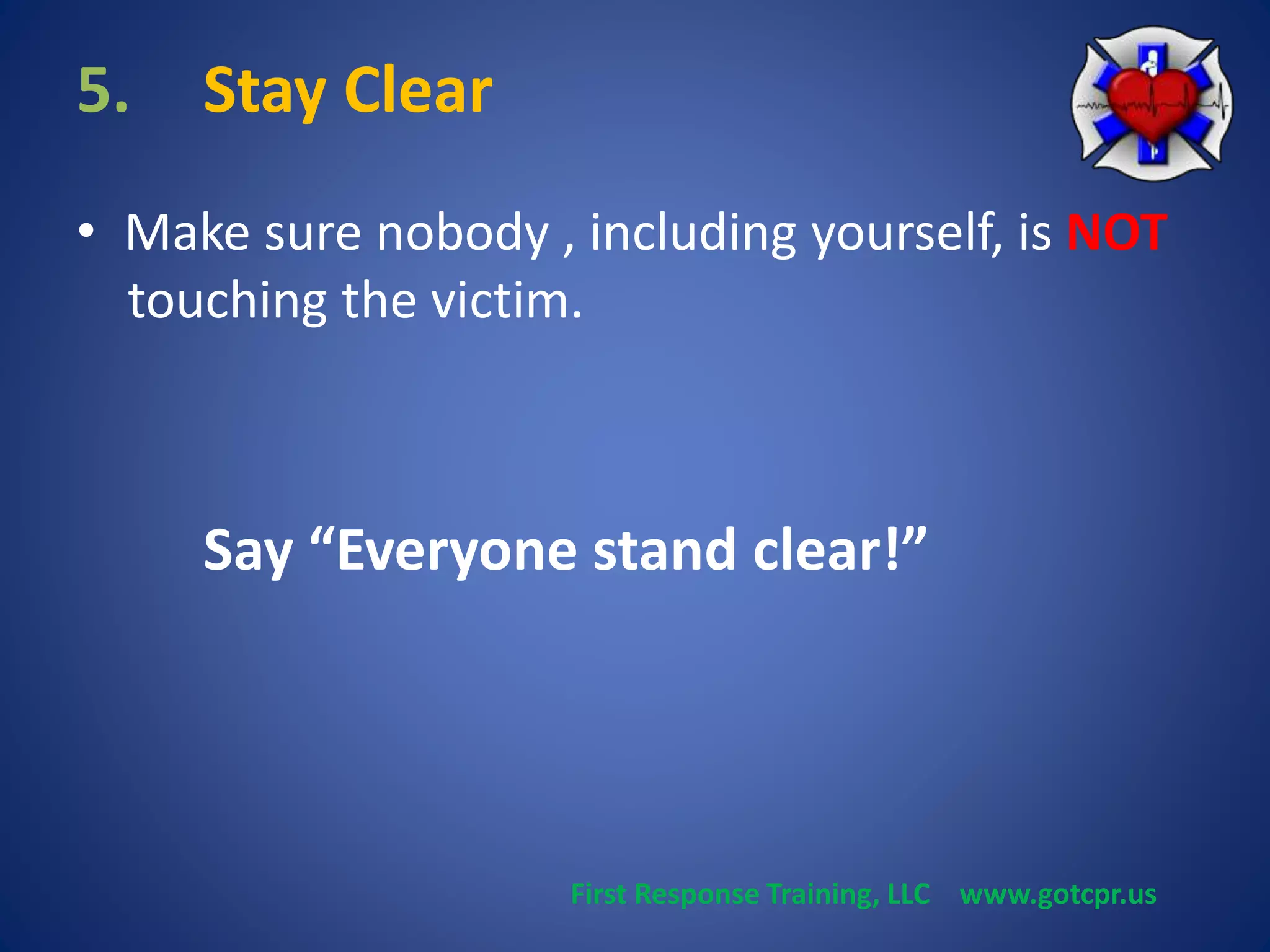 5. Stay Clear 
• Make sure nobody , including yourself, is NOT 
touching the victim. 
Say “Everyone stand clear!” 
First Response Training, LLC www.gotcpr.us 
 