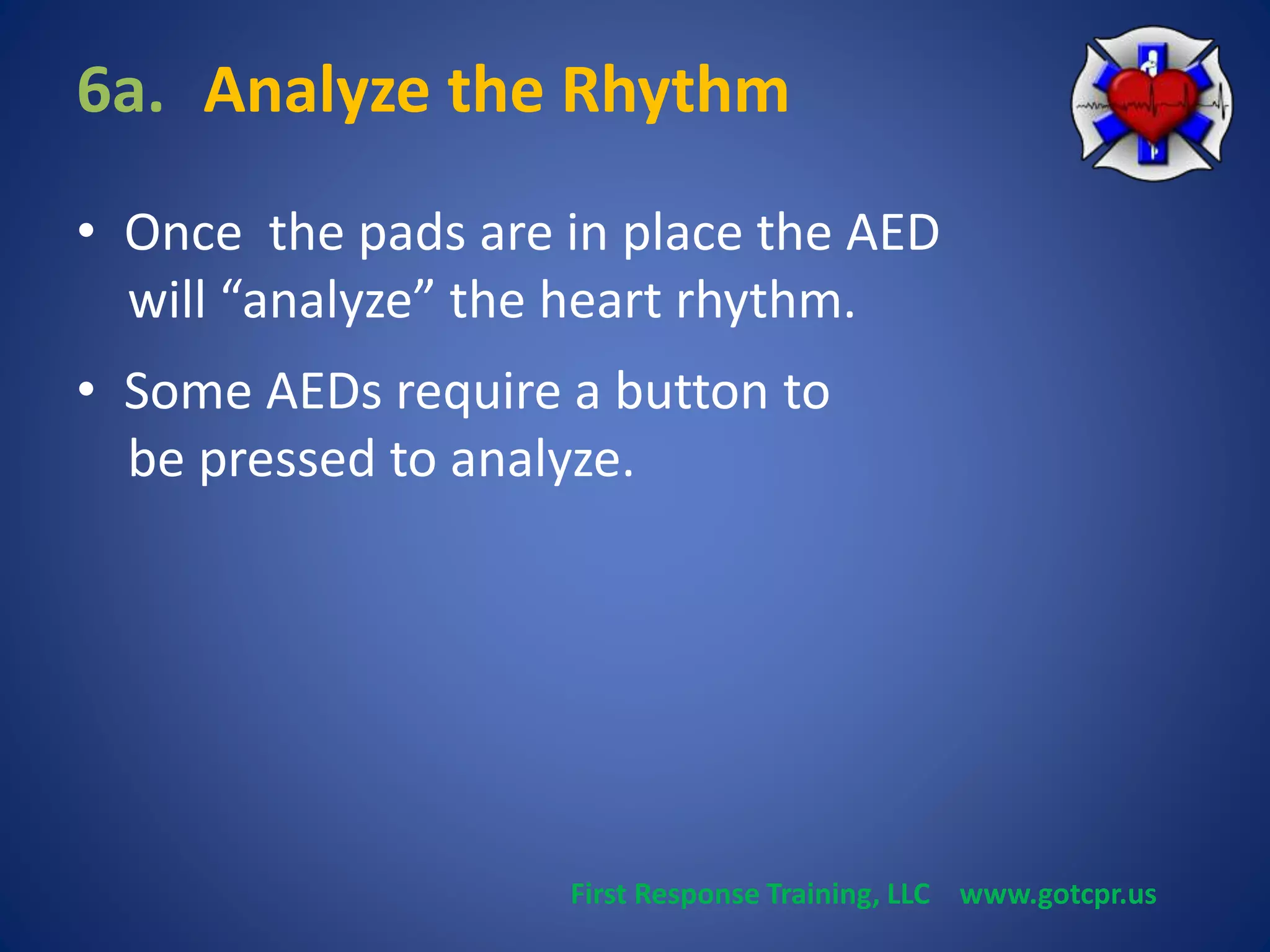 6a. Analyze the Rhythm 
• Once the pads are in place the AED 
will “analyze” the heart rhythm. 
• Some AEDs require a button to 
be pressed to analyze. 
First Response Training, LLC www.gotcpr.us 
 