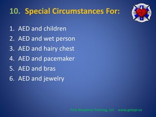10. Special Circumstances For: 
1. AED and children 
2. AED and wet person 
3. AED and hairy chest 
4. AED and pacemaker 
5. AED and bras 
6. AED and jewelry 
First Response Training, LLC www.gotcpr.us 
 