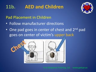 11b. AED and Children 
Pad Placement in Children 
• Follow manufacturer directions 
• One pad goes in center of chest and 2nd pad 
goes on center of victim’s upper back 
First Response Training, LLC www.gotcpr.us 
 