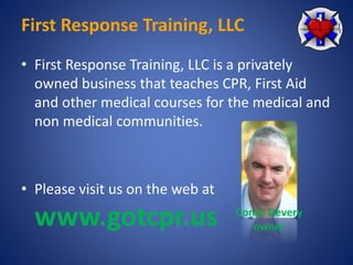 First Response Training, LLC 
• First Response Training, LLC is a privately 
owned business that teaches CPR, First Aid 
and other medical courses for the medical and 
non medical communities. 
• Please visit us on the web at 
www.gotcpr.us Conor Devery 
owner 
