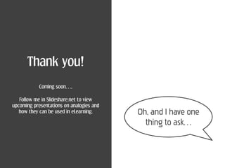 Thank you!
            Coming soon….

   Follow me in Slideshare.net to view
upcoming presentations on analogies and
   how they can be used in eLearning.     Oh, and I have one
                                            thing to ask…
 