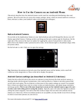 How to Use the Camera on an Android Phone
This article describes how the Android camera can be used for recording and distributing video and
pictures. We will review how to access the camera settings, where videos are stored and how to retrieve
them, and how to share your Android videos with friends and colleagues.




Native Android Camera:
If you click on the Applications button on your Android phone and scroll through the choices you will
find an app called Camera. Clicking on this icon brings up the native camera app for the phone. On the
right side of the screen at the top is an option for toggling the camera from picture to video mode.
Below that is the button to take a picture/record a video. At the bottom right is a thumbnail image of the
last picture taken.
On the left side is a tab. Click on it to open the settings.




Tip: Sometimes the options on the left side of the Android screen will be hidden, with a small tab
visible (as in the image above). Press on the tab to display the options.

Android Camera settings (as described on Android 2.3 devices):
Under the tab on the left side of the screen are options to rotate between the front and rear camera, a
shooting mode selection (great for panorama views and fun effects), a button to turn the camera flash
on/off, and a tool option. The tool option is where most of the camera settings are stored. For example
this is where you adjust focus, turn on a timer to take an Android picture, and adjust image resolution
and image quality. This is one of the most important screens on the Android camera app so be sure
to select your tool setting prior to using the camera. Typically users will select the highest resolution
setting the camera supports. Just realize that this results in larger file sizes that will consume device
memory at a faster rate. If lower resolution pictures are acceptable you may decide to use lower settings
in order to store more pictures on your device.

For more information about mailVU visit http://mailVU.com
 