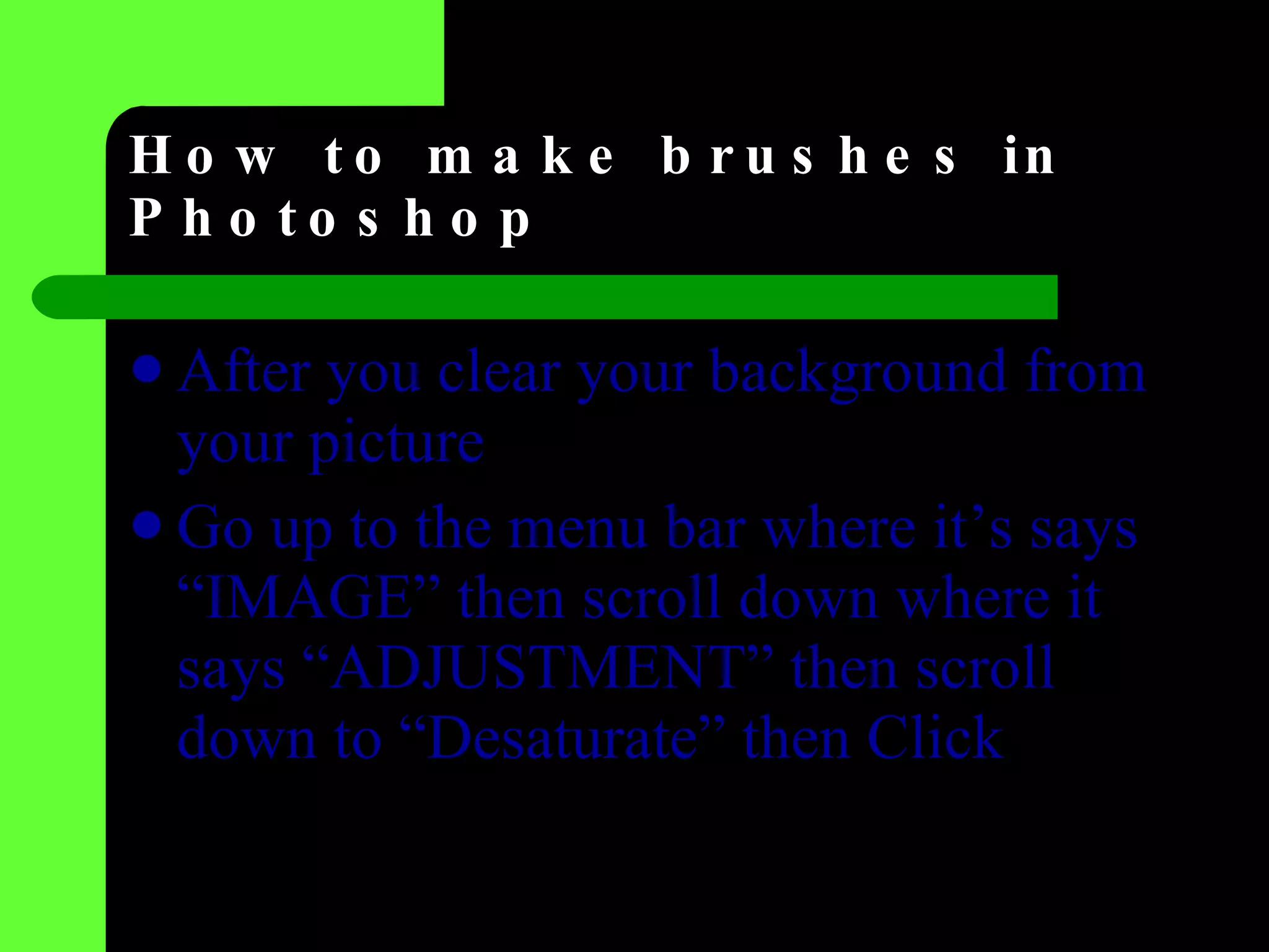 How to make brushes in Photoshop After you clear your background from your picture  Go up to the menu bar where it’s says “IMAGE” then scroll down where it  says “ADJUSTMENT” then scroll down to “Desaturate” then Click  