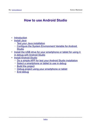 By: www.emcu.it Enrico Marinoni
________________________________________________________________________________
How to use Android Studio
• Introduction
• Install Java
◦ Test your Java installation
◦ Configure the System Environment Variable for Android
Studio
• Install the USB drive for your smartphone or tablet for using it
in debug with Android Studio
• Install Android Studio
◦ Do a simple APP for test your Android Studio installation
◦ Select a smartphone or tablet to use in debug
◦ Build the project
◦ Debug project using your smartphone or tablet
◦ End debug
------------------------------------------------------------------------------------------------------------------------
Index
 