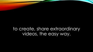 to create, share extraordinary
videos, the easy way.
 