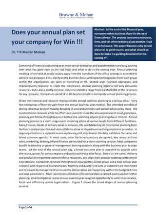 Page 1 of 4
Does your annual plan set
your company for Win !!!
Dr. T R Madan Mohan
Abstract: At the endof the financial year,
everyone makesbusinessplansfor the next
financial year. The process consumesresources,
time,and yet oftenremains a just another ritual
to be followed.Thispaper discusseswhyannual
plans fail to yieldresults,and what shouldbe
done to make it a guidingdocument for the
coming FY.
Come endof financial accountingyear,mostseniorexecutivesandboardmembersare busypouring
over what has gone right in the last fiscal and what to do in the coming year. Annual planning
meeting often held at exotic locales away from the humdrum of the office settings is expected to
achieve twopurposes.First,clarityon the business focus and expected responses from each group
within the organization, say sales or marketing or HR. Second align financial objectives, and
improvements required to reach the milestones. Annual planning process not only consumes
resources,butisalsoa costlyexercise.Industryestimates range from 0.03 to 0.06% of the revenues
for anycompany. Companies spend14 to 78 daysto complete acomplete annual planning process.
Given the financial and resource implication the annual business planning is a serious affair. Very
few companies effectively gain from the annual business plan motion. The intended benefits of
drivingcollective decisionmaking,breakingof silosandunifiedvision are notachievedby many. The
mostcommon reasoniswhile noeffortsare sparedtomake the annual plan event most glamorous,
planningandfollowthroughrequired both at pre-planning ad post planning day is limited. Annual
planning process is a multi-stage event involving actors at various levels from different functions.
Sales,Finance,Headsof deliveryareas or services, HR, and Marketing do their initial planning from
the functional perspectiveandlatercollate to arrive at department and organizational priorities. In
large organizations,aseparate businessplanningunit,coordinatesthe data, validates the same and
drives common agenda. In most cases, once the broad contours are agreed, key resources from
sales,marketing,delivery,HRand finance are invited for a brain storming session. Most companies
bundle leadership or general management training sessions along with the business plan to align
teams. At the end of the annual plan day, a broad outcome plan is accepted to provide sales
directions,quotasforvariousregionsand products/service wisefocus. Based on the same, delivery
and productdevelopmentteamsreinforce resources, and align their product roadmap with service
expectations. Companiesreiterate the highlevelinputswithinasmall group and a final annual plan
issharedwithrespective businessheads.Monthlyandquarterlyresults of outcomes are monitored
and reviewedbymanagementtoensure the deliverables are happening within the budgeted time
and cost parameters. Multi-period consolidation of historical data is carried out to use for further
planning.Smartcompaniesrealize annual businessplanisagreatopportunityto usher in relevance,
focus and efficiency across organization. Figure 1 shows the broad stages of annual planning
process.
 