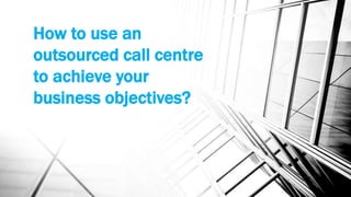 How to use an
outsourced call centre
to achieve your
business objectives?
 