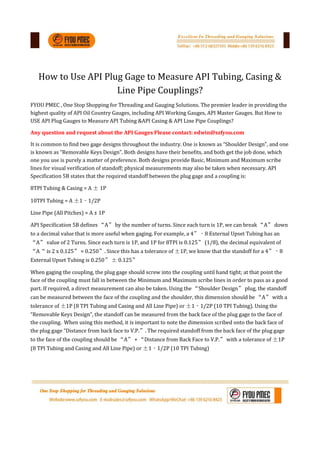 How to Use API Plug Gage to Measure API Tubing, Casing &
Line Pipe Couplings?
FYOU PMEC , One Stop Shopping for Threading and Gauging Solutions. The premier leader in providing the
highest quality of API Oil Country Gauges, including API Working Gauges, API Master Gauges. But How to
USE API Plug Gauges to Measure API Tubing &API Casing & API Line Pipe Couplings?
Any question and request about the API Gauges Please contact: edwin@szfyou.com
It is common to find two gage designs throughout the industry. One is known as “Shoulder Design”, and one
is known as “Removable Keys Design”. Both designs have their benefits, and both get the job done, which
one you use is purely a matter of preference. Both designs provide Basic, Minimum and Maximum scribe
lines for visual verification of standoff; physical measurements may also be taken when necessary. API
Specification 5B states that the required standoff between the plug gage and a coupling is:
8TPI Tubing & Casing = A ± 1P
10TPI Tubing = A ±1‐1/2P
Line Pipe (All Pitches) = A ± 1P
API Specification 5B defines “A” by the number of turns. Since each turn is 1P, we can break “A” down
to a decimal value that is more useful when gaging. For example, a 4”‐8 External Upset Tubing has an
“A” value of 2 Turns. Since each turn is 1P, and 1P for 8TPI is 0.125” (1/8), the decimal equivalent of
“A“ is 2 x 0.125” = 0.250”. Since this has a tolerance of ±1P, we know that the standoff for a 4”‐8
External Upset Tubing is 0.250” ± 0.125”
When gaging the coupling, the plug gage should screw into the coupling until hand tight; at that point the
face of the coupling must fall in between the Minimum and Maximum scribe lines in order to pass as a good
part. If required, a direct measurement can also be taken. Using the “Shoulder Design” plug, the standoff
can be measured between the face of the coupling and the shoulder, this dimension should be “A” with a
tolerance of ±1P (8 TPI Tubing and Casing and All Line Pipe) or ±1‐1/2P (10 TPI Tubing). Using the
“Removable Keys Design”, the standoff can be measured from the back face of the plug gage to the face of
the coupling. When using this method, it is important to note the dimension scribed onto the back face of
the plug gage “Distance from back face to V.P.”. The required standoff from the back face of the plug gage
to the face of the coupling should be “A” + “Distance from Back Face to V.P.” with a tolerance of ±1P
(8 TPI Tubing and Casing and All Line Pipe) or ±1‐1/2P (10 TPI Tubing)
 