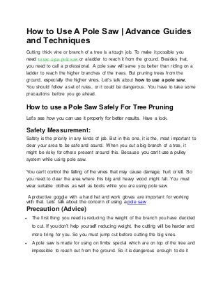 How to Use A Pole Saw | Advance Guides
and Techniques
Cutting thick vine or branch of a tree is a tough job. To make it possible you
need to use a gas pole saw or a ladder to reach it from the ground. Besides that,
you need to call a professional. A pole saw will serve you better than riding on a
ladder to reach the higher branches of the trees. But pruning trees from the
ground, especially the higher vines, Let’s talk about how to use a pole saw.
You should follow a set of rules, or it could be dangerous. You have to take some
precautions before you go ahead.
How to use a Pole Saw Safely For Tree Pruning
Let’s see how you can use it properly for better results. Have a look.
Safety Measurement:
Safety is the priority in any kinds of job. But in this one, it is the, most important to
clear your area to be safe and sound. When you cut a big branch of a tree, it
might be risky for others present around this. Because you can’t use a pulley
system while using pole saw.
You can’t control the falling of the vines that may cause damage, hurt or kill. So
you need to clear the area where this big and heavy wood might fall. You must
wear suitable clothes as well as boots while you are using pole saw.
A protective goggle with a hard hat and work gloves are important for working
with that. Lets’ talk about the concern of using a pole saw
Precaution (Advice)
 The first thing you need is reducing the weight of the branch you have decided
to cut. If you don’t help yourself reducing weight, the cutting will be harder and
more tiring for you. So you must jump cut before cutting the big vines.
 A pole saw is made for using on limbs special which are on top of the tree and
impossible to reach out from the ground. So it is dangerous enough to do it
 