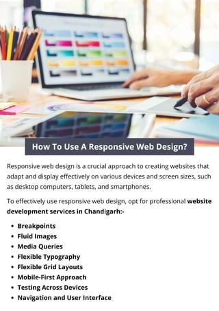 How To Use A Responsive Web Design?
Responsive web design is a crucial approach to creating websites that
adapt and display effectively on various devices and screen sizes, such
as desktop computers, tablets, and smartphones.
To effectively use responsive web design, opt for professional website
development services in Chandigarh:-
Breakpoints
Fluid Images
Media Queries
Flexible Typography
Flexible Grid Layouts
Mobile-First Approach
Testing Across Devices
Navigation and User Interface
 