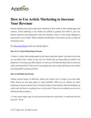 How to Use Article Marketing to Increase
Your Revenue
Internet marketers have been using article marketing to drive traffic to their landing pages and
websites. Article marketing is the number one method to generate free traffic to your site.
Internet marketers and entrepreneurs often hire freelance writers to write articles designed to
bring traffic to your website. When combined with the power of the forum you have a recipe for
increased revenue.

Free Document Sharing made easy through Apptivo.

How to Use Article Marketing in Forums

A forum is a place where people gather to talk about a particular subject. Just about every niche
you can think of has a forum on the web. You should seek out forums that are related to the
product(s) or service(s) you offer, because it is here you will find individuals that can find your
article content beneficial. These are the same people you want to target and bring to your website
converting traffic to paying customers.

How to Find Relevant Forums

Finding relevant forums to effectively market your articles isn’t as tough as you may think.
These forums are also great places to create backlinks. When you are looking for article
marketing on forums you don’t have to locate do-follow forums because while the backlinks are
useful your real focus is on getting views to your article. There are two methods you can use to
find forums that are relative.

1. In the search engine type in your keyword and then the word forum. It would look like this
keyword + forum.




© 2011 Apptivo Inc. All rights reserved.
 