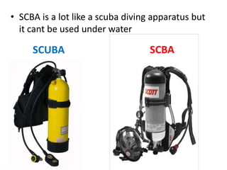 • SCBA is a lot like a scuba diving apparatus but
it cant be used under water
SCUBA SCBA
 