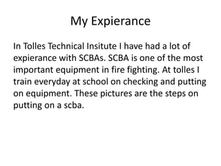 My Expierance
In Tolles Technical Insitute I have had a lot of
expierance with SCBAs. SCBA is one of the most
important equipment in fire fighting. At tolles I
train everyday at school on checking and putting
on equipment. These pictures are the steps on
putting on a scba.
 