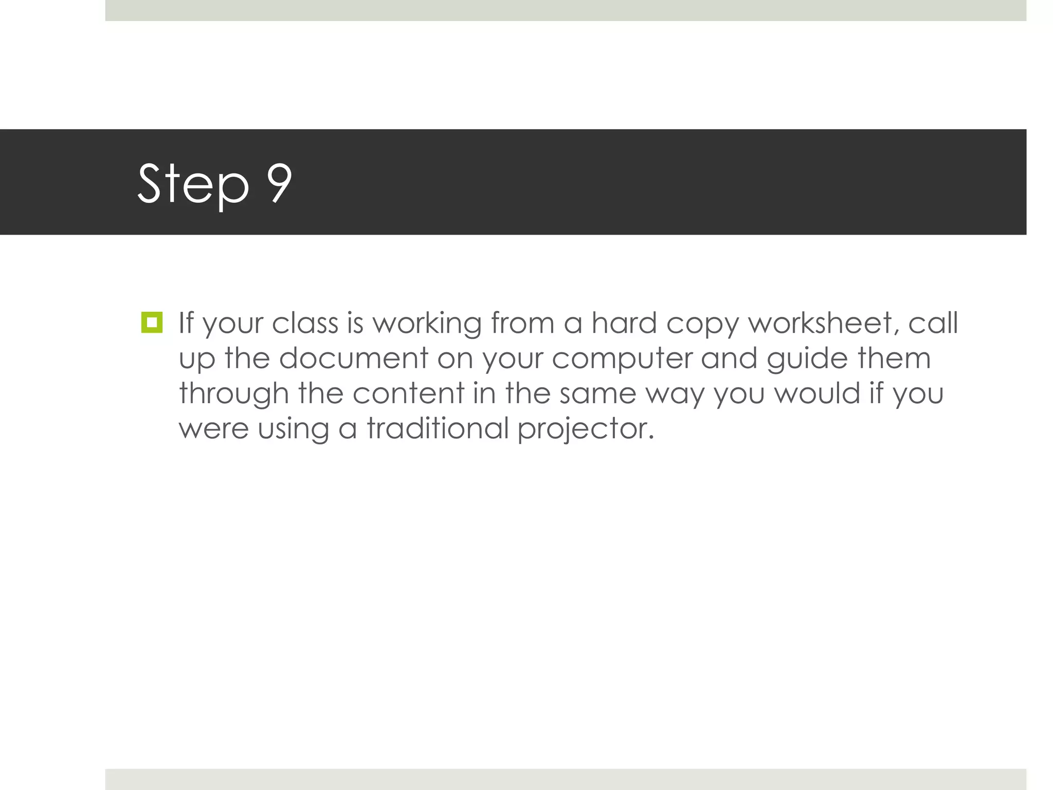 Step 9

 If your class is working from a hard copy worksheet, call
  up the document on your computer and guide them
  through the content in the same way you would if you
  were using a traditional projector.
 