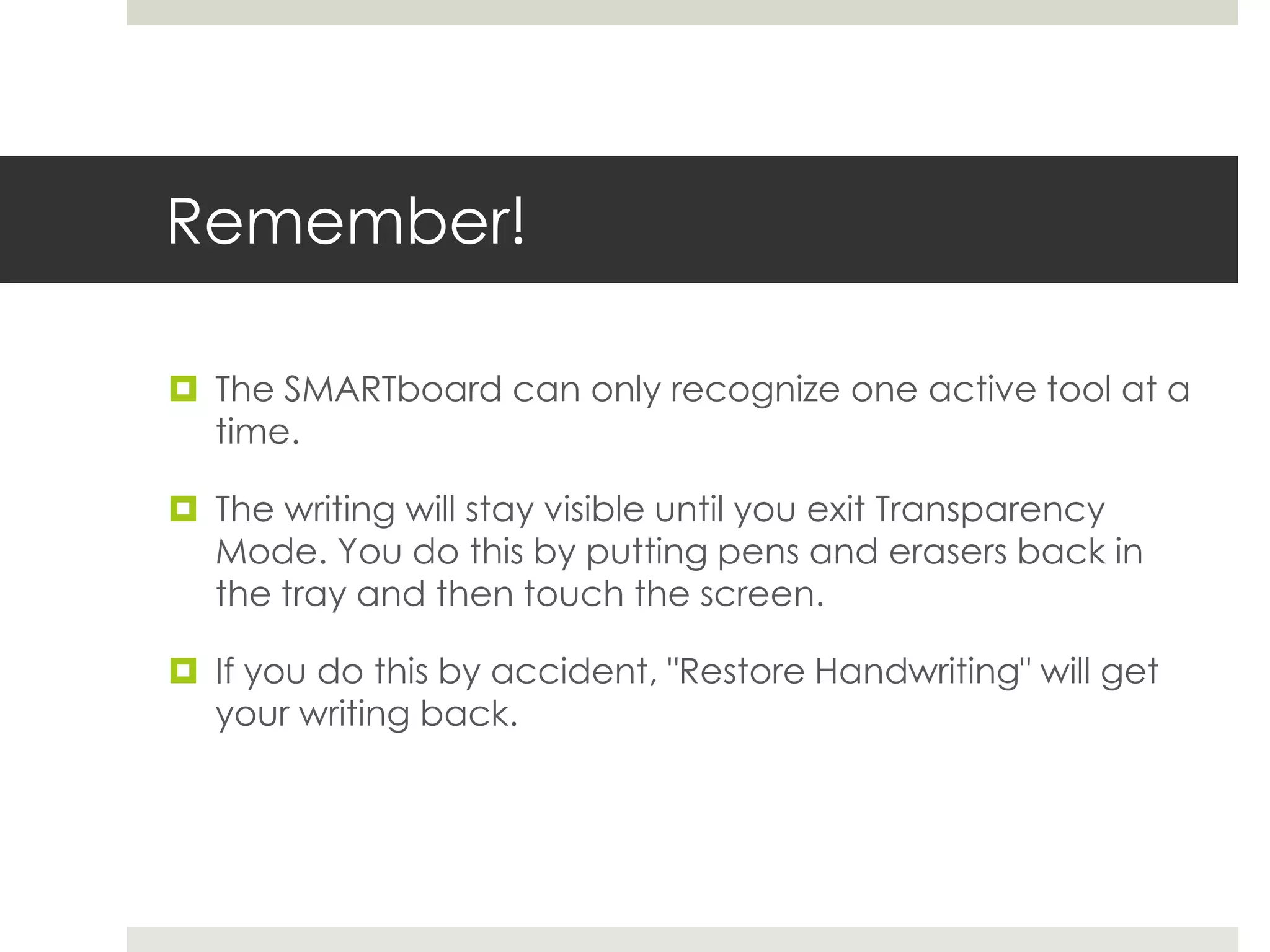 Remember!

 The SMARTboard can only recognize one active tool at a
  time.

 The writing will stay visible until you exit Transparency
  Mode. You do this by putting pens and erasers back in
  the tray and then touch the screen.

 If you do this by accident, "Restore Handwriting" will get
  your writing back.
 