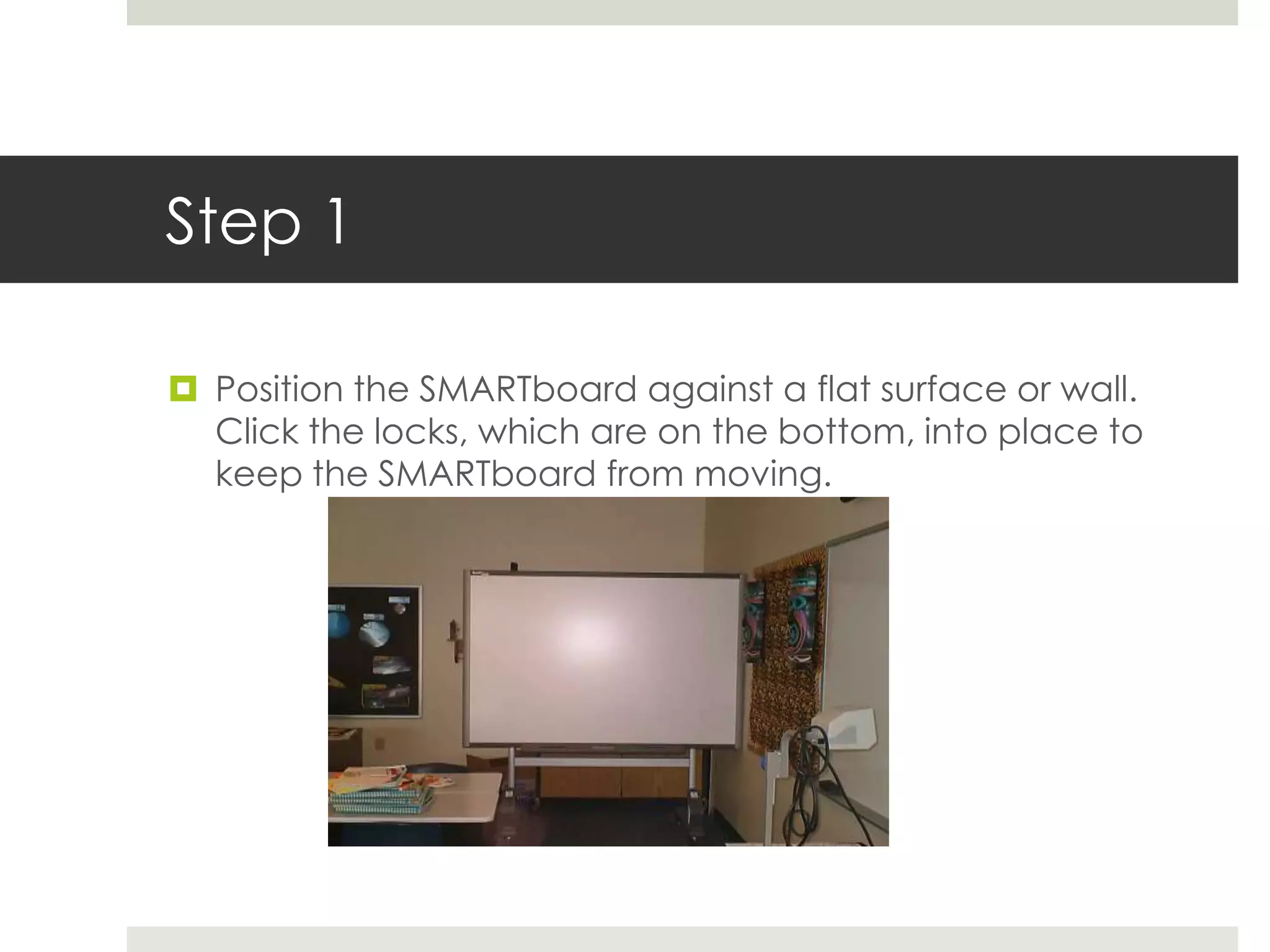 Step 1

 Position the SMARTboard against a flat surface or wall.
  Click the locks, which are on the bottom, into place to
  keep the SMARTboard from moving.
 