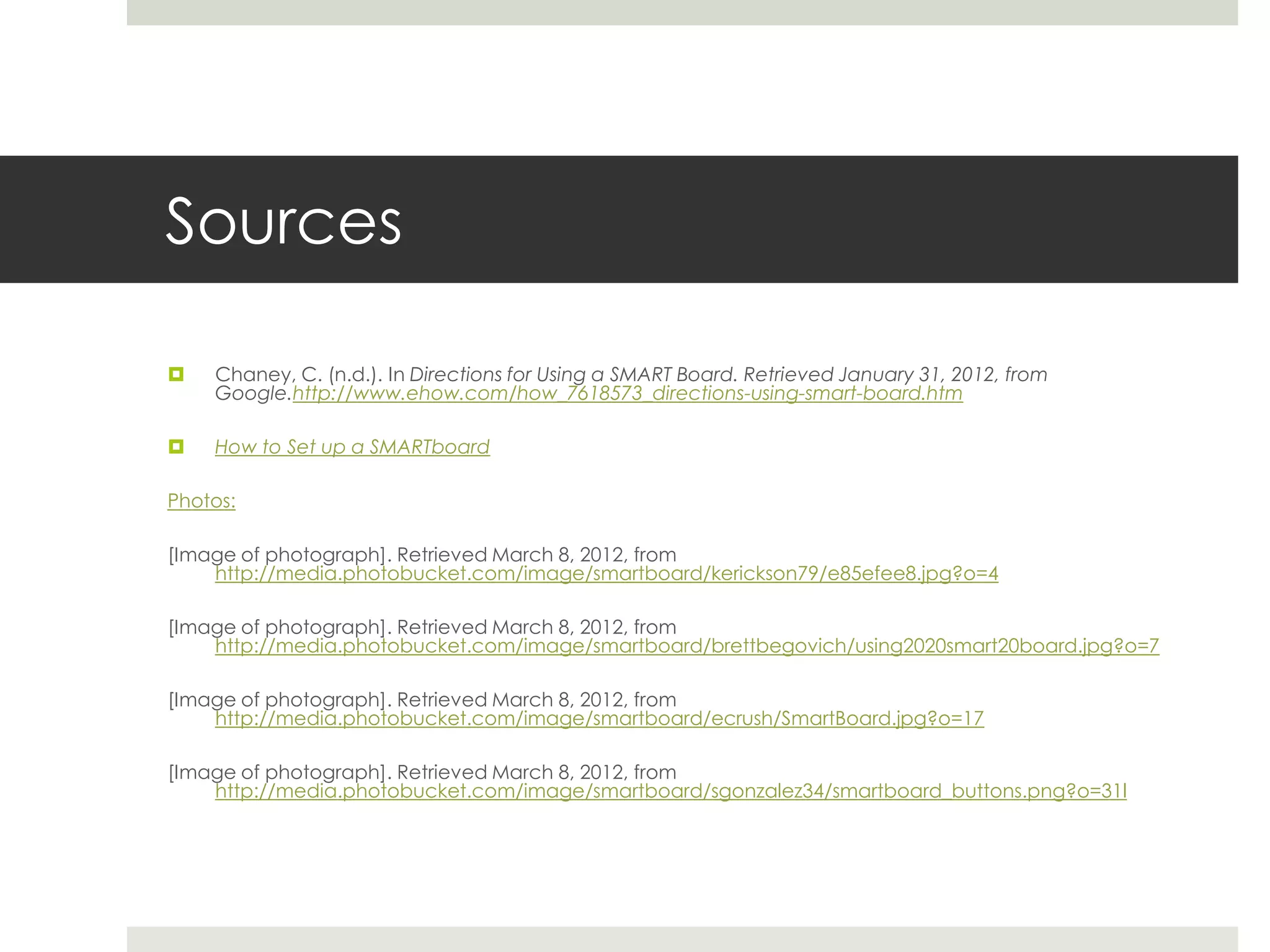 Sources

   Chaney, C. (n.d.). In Directions for Using a SMART Board. Retrieved January 31, 2012, from
    Google.http://www.ehow.com/how_7618573_directions-using-smart-board.htm

   How to Set up a SMARTboard

Photos:

[Image of photograph]. Retrieved March 8, 2012, from
    http://media.photobucket.com/image/smartboard/kerickson79/e85efee8.jpg?o=4

[Image of photograph]. Retrieved March 8, 2012, from
    http://media.photobucket.com/image/smartboard/brettbegovich/using2020smart20board.jpg?o=7

[Image of photograph]. Retrieved March 8, 2012, from
    http://media.photobucket.com/image/smartboard/ecrush/SmartBoard.jpg?o=17

[Image of photograph]. Retrieved March 8, 2012, from
    http://media.photobucket.com/image/smartboard/sgonzalez34/smartboard_buttons.png?o=31l
 